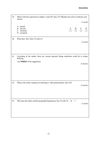 READING 
39. 
What is the best expression to replace ‘ward off’ (line 31)? Blacken one circle to indicate your answer. (1 mark) A B C D A. punish B. prevent C. minimise D. recognise 
40. 
What does ‘this’ (line 33) refer to? (1 mark) 
41. 
According to the author, there are various practical things authorities could do to reduce bullying. List THREE of his suggestions. (3 marks) 
42. 
What is the writer’s purpose in referring to ‘other professionals’ (line 35)? (2 marks) 
43. 
Why does the author end the paragraph beginning on line 33 with ‘If … If …’? (1 mark) 13 
 
