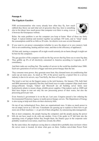 5 
10 
15 
20 
25 
30 
35 
READING 
Passage A 
The Gigabyte Guzzlers 
FOR environmentalists who worry already how often they fly, how much rubbish they throw out and what sort of groceries they buy, here is something else to fret about: how much power that computer over there is using, even as it browses the Greenpeace website. 
Relax: the main problem is not the computer you keep at home. Most of those are fairly frugal. A typical desktop and monitor together use perhaps 150 watts, and in “sleep” mode the consumption could be as little as 20 watts. An electric oven uses several thousand. 
If you want to cut power consumption (whether to save the planet or to save money), look first to airconditioning, heating and hot water, and then to the efficiency of appliances. 
All that said, turning a computer off at night would certainly do no harm (though it might not be best for the computer). 
The gasguzzlers of the computer world are the big servers that big firms use to store big data. They gobble up 4% of all electricity consumed in America according to Logicalis, an IT consultancy. 
And their ranks are swelling fast. The number of servers in the world has doubled since 2000. Each new generation of servers is bigger and more powerhungry than the last. 
They consume more power, they generate more heat, they demand more airconditioning that sucks up yet more juice. As much as 70% of the power used by a typical firm in a service industry is due to its servers, says Tom Kelly, the boss of Logicalis. 
The trend is not lost on the biggest names in the tech business. On January 27th, both Intel and IBM announced separately that they had found ways to make computer chips much more energyefficient. Google, Yahoo! and Microsoft are all building server farms near hydroelectric plants to ensure cheap, reliable power supplies. Chipmakers such as AMD and Intel have begun to tout not only the raw processing power of their wares, but also the processing power per watt. 
Even America’s government is in on the act. Last year, Congress passed a law ordering the Environmental Protection Agency to tackle powerhungry servers. The Department of Energy is also trying to help tech firms cut their electricity bills. 
On top of any technological fixes, there are organisational ones. It takes as much power to run an empty server as a full one. Consultants are queuing up to explain to firms how to get more out of their machines ― or get rid of them altogether, by outsourcing data management. 
But at most companies, the people buying the computers and the people paying the power bills do not have much to do with one another. Even if the geeks in IT did look into the operating costs of gadgets before they bought them, the finance guys in the corporate suite probably would not even notice, much less reward, the effort. 
By the same token, the employee saving data to a shared drive probably does not know where the server room is located, let alone what goes on there. Endless outofdate Power Point 
15 
 