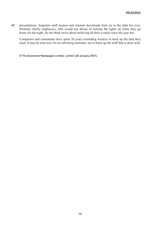 READING 
40 
presentations, forgotten staff memos and internet downloads hum on in the dark for ever. Perfectly thrifty employees, who would not dream of leaving the lights on when they go home for the night, do not think twice about archiving all their emails since the year dot. 
Companies and consultants have spent 20 years reminding workers to back up the data they need. It may be time now for an offsetting reminder, not to back up the stuff that is done with. 
© The Economist Newspaper Limited, London (29 January 2007). 16 
 