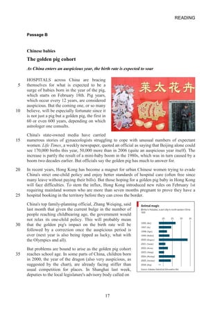 READING 
Passage B 
Chinese babies The golden pig cohort 
As China enters an auspicious year, the birth rate is expected to soar 
HOSPITALS across China are bracing 
5 
themselves for what is expected to be a surge of babies born in the year of the pig, which starts on February 18th. Pig years, which occur every 12 years, are considered auspicious. But the coming one, or so many 
10 
believe, will be especially fortunate since it is not just a pig but a golden pig, the first in 60 or even 600 years, depending on which astrologer one consults. 
China's stateowned media have carried 
15 
numerous stories of gynaecologists struggling to cope with unusual numbers of expectant women. Life Times, a weekly newspaper, quoted an official as saying that Beijing alone could see 170,000 births this year, 50,000 more than in 2006 (quite an auspicious year itself). The increase is partly the result of a minibaby boom in the 1980s, which was in turn caused by a boom two decades earlier. But officials say the golden pig has much to answer for. 
20 
In recent years, Hong Kong has become a magnet for urban Chinese women trying to evade China's strict onechild policy and enjoy better standards of hospital care (often free since many leave without paying their bills). But those hoping for a golden pig baby in Hong Kong will face difficulties. To stem the influx, Hong Kong introduced new rules on February 1st requiring mainland women who are more than seven months pregnant to prove they have a 
25 
hospital booking in the territory before they can cross the border. 
China's top familyplanning official, Zhang Weiqing, said 
last month that given the current bulge in the number of 
people reaching childbearing age, the government would 
not relax its onechild policy. This will probably mean 
30 
that the golden pig's impact on the birth rate will be followed by a correction once the auspicious period is over (next year is also being tipped as lucky, what with the Olympics and all). 
But problems are bound to arise as the golden pig cohort 
35 
reaches school age. In some parts of China, children born in 2000, the year of the dragon (also very auspicious, as suggested by the chart), are already facing stiffer than usual competition for places. In Shanghai last week, deputies to the local legislature's advisory body called on 
17 
 