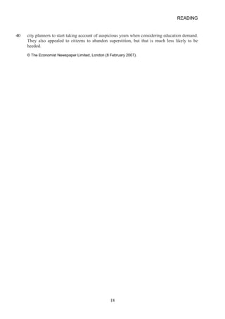 READING 
40 
city planners to start taking account of auspicious years when considering education demand. They also appealed to citizens to abandon superstition, but that is much less likely to be heeded. 
© The Economist Newspaper Limited, London (8 February 2007). 18 
 