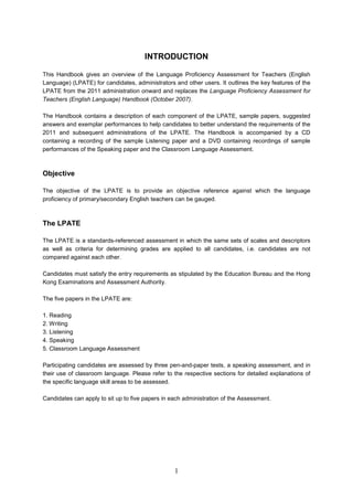 INTRODUCTION 
This Handbook gives an overview of the Language Proficiency Assessment for Teachers (English Language) (LPATE) for candidates, administrators and other users. It outlines the key features of the LPATE from the 2011 administration onward and replaces the Language Proficiency Assessment for Teachers (English Language) Handbook (October 2007). 
The Handbook contains a description of each component of the LPATE, sample papers, suggested answers and exemplar performances to help candidates to better understand the requirements of the 2011 and subsequent administrations of the LPATE. The Handbook is accompanied by a CD containing a recording of the sample Listening paper and a DVD containing recordings of sample performances of the Speaking paper and the Classroom Language Assessment. 
Objective 
The objective of the LPATE is to provide an objective reference against which the language proficiency of primary/secondary English teachers can be gauged. 
The LPATE 
The LPATE is a standardsreferenced assessment in which the same sets of scales and descriptors as well as criteria for determining grades are applied to all candidates, i.e. candidates are not compared against each other. 
Candidates must satisfy the entry requirements as stipulated by the Education Bureau and the Hong Kong Examinations and Assessment Authority. 
The five papers in the LPATE are: 
1. 
Reading 
2. 
Writing 
3. 
Listening 
4. 
Speaking 
5. 
Classroom Language Assessment 
Participating candidates are assessed by three penandpaper tests, a speaking assessment, and in their use of classroom language. Please refer to the respective sections for detailed explanations of the specific language skill areas to be assessed. 
Candidates can apply to sit up to five papers in each administration of the Assessment. 1 
 