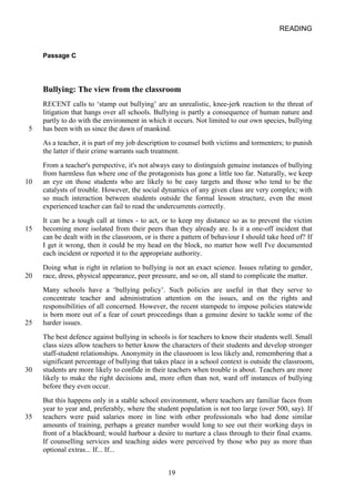 READING 
Passage C 
Bullying: The view from the classroom 
RECENT calls to ‘stamp out bullying’ are an unrealistic, kneejerk reaction to the threat of litigation that hangs over all schools. Bullying is partly a consequence of human nature and partly to do with the environment in which it occurs. Not limited to our own species, bullying 
5 has been with us since the dawn of mankind. 
As a teacher, it is part of my job description to counsel both victims and tormenters; to punish the latter if their crime warrants such treatment. 
From a teacher's perspective, it's not always easy to distinguish genuine instances of bullying from harmless fun where one of the protagonists has gone a little too far. Naturally, we keep 
10 
an eye on those students who are likely to be easy targets and those who tend to be the catalysts of trouble. However, the social dynamics of any given class are very complex; with so much interaction between students outside the formal lesson structure, even the most experienced teacher can fail to read the undercurrents correctly. 
It can be a tough call at times to act, or to keep my distance so as to prevent the victim 
15 
becoming more isolated from their peers than they already are. Is it a oneoff incident that can be dealt with in the classroom, or is there a pattern of behaviour I should take heed of? If I get it wrong, then it could be my head on the block, no matter how well I've documented each incident or reported it to the appropriate authority. 
Doing what is right in relation to bullying is not an exact science. Issues relating to gender, 20 race, dress, physical appearance, peer pressure, and so on, all stand to complicate the matter. 
Many schools have a ‘bullying policy’. Such policies are useful in that they serve to concentrate teacher and administration attention on the issues, and on the rights and responsibilities of all concerned. However, the recent stampede to impose policies statewide is born more out of a fear of court proceedings than a genuine desire to tackle some of the 
25 
harder issues. 
The best defence against bullying in schools is for teachers to know their students well. Small class sizes allow teachers to better know the characters of their students and develop stronger staffstudent relationships. Anonymity in the classroom is less likely and, remembering that a significant percentage of bullying that takes place in a school context is outside the classroom, 
30 
students are more likely to confide in their teachers when trouble is about. Teachers are more likely to make the right decisions and, more often than not, ward off instances of bullying before they even occur. 
But this happens only in a stable school environment, where teachers are familiar faces from year to year and, preferably, where the student population is not too large (over 500, say). If 
35 
teachers were paid salaries more in line with other professionals who had done similar amounts of training, perhaps a greater number would long to see out their working days in front of a blackboard; would harbour a desire to nurture a class through to their final exams. If counselling services and teaching aides were perceived by those who pay as more than optional extras... If... If... 
19 
 