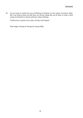 READING 
40 
I'm not trying to exploit the issue of bullying by hitching it to the wagon of teachers' rights. But I am trying to point out that there are obvious things that can be done to create a more caring environment in schools and hence reduce bullying. 
Teachers have a greater role to play, but they need support. 
Peter Hodge / Courtesy of The Age (27 January 2000). 20 
 