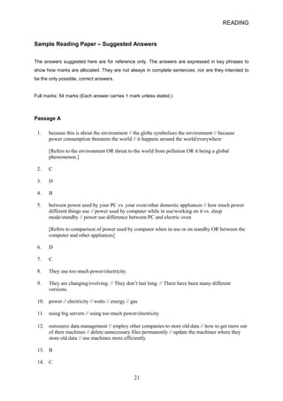 READING 
Sample Reading Paper – Suggested Answers 
The answers suggested here are for reference only. The answers are expressed in key phrases to show how marks are allocated. They are not always in complete sentences, nor are they intended to be the only possible, correct answers. 
Full marks: 54 marks (Each answer carries 1 mark unless stated.) 
Passage A 
1. 
because this is about the environment // the globe symbolises the environment // because 
power consumption threatens the world // it happens around the world/everywhere 
[Refers to the environment OR threat to the world from pollution OR it being a global phenomenon.] 
2. 
C 
3. 
D 
4. 
B 
5. 
between power used by your PC vs. your oven/other domestic appliances // how much power different things use // power used by computer while in use/working on it vs. sleep mode/standby // power use difference between PC and electric oven 
[Refers to comparison of power used by computer when in use or on standby OR between the computer and other appliances] 
6. 
D 
7. 
C 
8. 
They use too much power/electricity. 
9. 
They are changing/evolving. // They don’t last long. // There have been many different 
versions. 
10. 
power // electricity // watts // energy // gas 
11. 
using big servers // using too much power/electricity 
12. 
outsource data management // employ other companies to store old data // how to get more out of their machines // delete unnecessary files permanently // update the machines where they store old data // use machines more efficiently 
13. 
B 
14. 
C 
21 
 