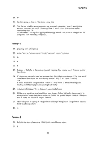 READING 
15. 
D 
16. 
has been going on forever // has lasted a long time 
17. 
Yes, the text is talking about computers and how much energy they need. // Yes, the title suggests computers are greedy (for energy/data). // Yes, it refers to the people storing unnecessary data. OR No, the text isn’t talking about gigabytes but energy wasted. // No, waste of energy is not the computers’ fault but the big companies’. 
Passage B 
18. 
preparing for // getting ready 
19. 
a rise // a wave // up movement // boost // increase // boom // explosion 
20. 
D 
21. 
B 
22. 
B 
23. 
Because of the bulge in the number of people reaching childbearing age. // To avoid another baby boom. 
24. 
It’s humorous, means increase and also describes shape of pregnant woman // The same word describes the baby boom and an expecting woman’s belly. // It’s a pun. [2 marks] 
OR It means that there is a large number. // There is a baby boom. // The number of people reaching childbearing age increases sharply. [1 mark] 
25. 
reduction in birth rate // fewer children // opposite of a boom 
26. 
2000 was an auspicious year but children born then are finding life harder than normal. // In some parts of China school places are hard to find for the ‘golden dragon’ children. // They are seen as lucky, but life can be tougher for them. 
27. 
There’s no point in fighting it. // Superstition is stronger than policies. // Superstition is rooted firmly in Chinese culture. 
28. 
A 
Passage C 
29. 
Bullying has always been there. // Bullying is part of human nature. 
30. 
B 
22 
 