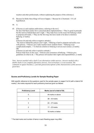READING 
teachers and other professionals, without explaining the purpose of this reference.] 
43. 
Because he thinks these things will never happen. // Because he is frustrated. // It’s all 
hypothetical. 
44. 
A 
45. 
[Chooses (c) and explains ambivalence, referring to the text.] He does find them useful, but is concerned about implementation. // They’re good in principle but the motives behind them aren’t right. // They help focus on the issues but bullying is hard to pinpoint and tackle. // They are the first step, but more needs to be done to minimize bullying. [3 marks] OR [Chooses (b) and only refers to negative attitude.] 
The motives behind the policies aren’t right. // Bullying is hard to pinpoint and tackle even with policies. // Policies can’t make teachers know students better. // Bullying is too complicated/complex. // To find one solution to bullying is not an exact science. [2 marks] OR [Chooses (a) and only refers to positive attitude.] Policies help focus on the issue. // Policies raise awareness of bullying. // Policies give guidelines on what to do. // The policies tell teachers their rights and responsibilities. [1 mark] 
Note: Answers marked with a slash (/) are alternatives within answers. Answers marked with a double slash (//) are complete alternative answers. Text in brackets ( ) is not essential. The comments in square brackets [ ] provide general descriptions of the characteristics of the answers given here. 
Scores and Proficiency Levels for Sample Reading Paper 
With specific reference to the questions used for the sample paper on pages 5 to14 (with a total of 54 marks)*, the marks required for each proficiency level are given as follows: 
Proficiency Level 
Marks (out of a total of 54) 
5 
44 marks or above 
4 
38 – 43 marks 
3 
24 – 37 marks 
2 
17 – 23 marks 
1 
16 marks or below 
* The total marks and number of items in each Reading paper may differ. 24 
 