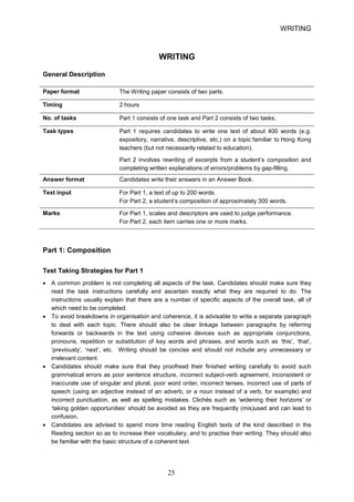 WRITING 
WRITING 
General Description 
Paper format 
The Writing paper consists of two parts. 
Timing 
2 hours 
No. of tasks 
Part 1 consists of one task and Part 2 consists of two tasks. 
Task types 
Part 1 requires candidates to write 
one 
text of about 400 words (e.g. 
expository, narrative, descriptive, etc.) on a topic familiar to Hong Kong 
teachers (but not necessarily related to education). 
Part 2 involves rewriting of excerpts from a student’s composition and 
completing written explanations of errors/problems by gapfilling. 
Answer format 
Candidates write their answers in an Answer Book. 
Text input 
For Part 1, a text of up to 200 words. 
For Part 2, a student’s composition of approximately 300 words. 
Marks 
For Part 1, scales and descriptors are used to judge performance. 
For Part 2, each item carries one or more marks. 
Part 1: Composition 
Test Taking Strategies for Part 1 
• 
A common problem is not completing all aspects of the task. Candidates should make sure they read the task instructions carefully and ascertain exactly what they are required to do. The instructions usually explain that there are a number of specific aspects of the overall task, all of which need to be completed. 
• 
To avoid breakdowns in organisation and coherence, it is advisable to write a separate paragraph to deal with each topic. There should also be clear linkage between paragraphs by referring forwards or backwards in the text using cohesive devices such as appropriate conjunctions, pronouns, repetition or substitution of key words and phrases, and words such as ‘this’, ‘that’, ‘previously’, ‘next’, etc. Writing should be concise and should not include any unnecessary or irrelevant content. 
• 
Candidates should make sure that they proofread their finished writing carefully to avoid such grammatical errors as poor sentence structure, incorrect subjectverb agreement, inconsistent or inaccurate use of singular and plural, poor word order, incorrect tenses, incorrect use of parts of speech (using an adjective instead of an adverb, or a noun instead of a verb, for example) and incorrect punctuation, as well as spelling mistakes. Clichés such as ‘widening their horizons’ or ‘taking golden opportunities’ should be avoided as they are frequently (mis)used and can lead to confusion. 
• 
Candidates are advised to spend more time reading English texts of the kind described in the Reading section so as to increase their vocabulary, and to practise their writing. They should also be familiar with the basic structure of a coherent text. 25 
 
