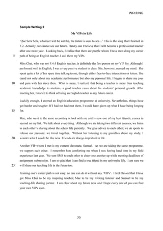 5 
10 
15 
20 
25 
WRITING 
Sample Writing 2 
My VIPs in Life 
‘Que Sera Sera, whatever will be will be, the future is ours to see…’ This is the song that I learned in 
F.2. Actually, we cannot see our future. Hardly can I believe that I will become a professional teacher after one more year. Looking back, I realize that there are people whom I have met along my career path of being an English teacher. I call them my VIPs. 
Miss Chui, who was my F.45 English teacher, is definitely the first person on my VIP list. Although I performed well in English, I was a very passive student in class. She, however, opened my mind. She spent quite a lot of her spare time talking to me, through either facetoface interactions or letters. She cared not only about my academic performance but also my personal life. I began to share my joys and pain with her since then. What is more, I realized that being a teacher is more than teaching academic knowledge to students, a good teacher cares about his students’ personal growth. After meeting her, I started to think of being an English teacher as my future career. 
Luckily enough, I entered an Englisheducation programme at university. Nevertheless, things have got harder and tougher. If I had not had met them, I would have given up what I have being longing for. 
Mae, who went to the same secondary school with me and is now one of my best friends, comes in second on my list. We talk about everything. Although we are taking two different courses, we listen to each other’s sharing about the school life patiently. We give advice to each other; we do sports to release our pressure; we travel together. Without her listening to my grumbles about my study, I wonder what I would be like now. Friends are always important in life. 
Another VIP whom I met is my current classmate, Samuel. As we are taking the same programme, we support each other. I remember him comforting me when I was having hard time in my field experience last year. We sent SMS to each other to cheer one another up while meeting deadlines of assignment submission. I am so glad that I can find a true friend in my university life. I am sure we will share our teaching life in the future too. 
Framing one’s career path is not easy, no one can do it without any ‘VIPs’. I feel blessed that I have got Miss Chui to be my inspiring teacher; Mae to be my lifelong listener and Samuel to be my teachinglife sharing partner. I am clear about my future now and I hope every one of you can find your own VIPs soon. 
30 
 