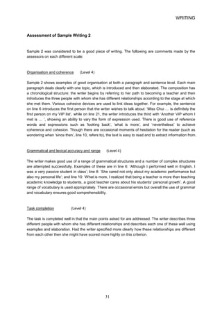 WRITING 
Assessment of Sample Writing 2 
Sample 2 was considered to be a good piece of writing. The following are comments made by the assessors on each different scale: 
Organisation and coherence (Level 4) 
Sample 2 shows examples of good organisation at both a paragraph and sentence level. Each main paragraph deals clearly with one topic, which is introduced and then elaborated. The composition has a chronological structure: the writer begins by referring to her path to becoming a teacher and then introduces the three people with whom she has different relationships according to the stage at which she met them. Various cohesive devices are used to link ideas together. For example, the sentence on line 6 introduces the first person that the writer wishes to talk about: ‘Miss Chui … is definitely the first person on my VIP list’, while on line 21, the writer introduces the third with ‘Another VIP whom I met is … ’, showing an ability to vary the form of expression used. There is good use of reference words and expressions such as ‘looking back’, ‘what is more’, and ‘nevertheless’ to achieve coherence and cohesion. Though there are occasional moments of hesitation for the reader (such as wondering when ‘since then’, line 10, refers to), the text is easy to read and to extract information from. 
Grammatical and lexical accuracy and range (Level 4) 
The writer makes good use of a range of grammatical structures and a number of complex structures are attempted successfully. Examples of these are in line 6: ‘Although I performed well in English, I was a very passive student in class’; line 8: ‘She cared not only about my academic performance but also my personal life’; and line 10: ‘What is more, I realized that being a teacher is more than teaching academic knowledge to students, a good teacher cares about his students’ personal growth’. A good range of vocabulary is used appropriately. There are occasional errors but overall the use of grammar and vocabulary ensures good comprehensibility. 
Task completion (Level 4) 
The task is completed well in that the main points asked for are addressed. The writer describes three different people with whom she has different relationships and describes each one of these well using examples and elaboration. Had the writer specified more clearly how these relationships are different from each other then she might have scored more highly on this criterion. 31 
 