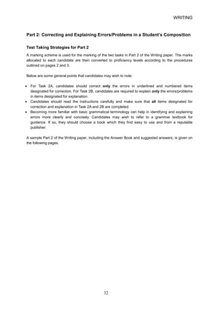 WRITING 
Part 2: Correcting and Explaining Errors/Problems in a Student’s Composition 
Test Taking Strategies for Part 2 
A marking scheme is used for the marking of the two tasks in Part 2 of the Writing paper. The marks allocated to each candidate are then converted to proficiency levels according to the procedures outlined on pages 2 and 3. 
Below are some general points that candidates may wish to note: 
• 
For Task 2A, candidates should correct only the errors in underlined and numbered items designated for correction. For Task 2B, candidates are required to explain only the errors/problems in items designated for explanation. 
• 
Candidates should read the instructions carefully and make sure that all items designated for correction and explanation in Task 2A and 2B are completed. 
• 
Becoming more familiar with basic grammatical terminology can help in identifying and explaining errors more clearly and concisely. Candidates may wish to refer to a grammar textbook for guidance. If so, they should choose a book which they find easy to use and from a reputable publisher. 
A sample Part 2 of the Writing paper, including the Answer Book and suggested answers, is given on the following pages. 32 
 