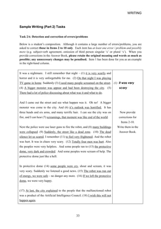 WRITING 
Sample Writing (Part 2) Tasks 
Task 2A: Detection and correction of errors/problems 
Below is a student’s composition. Although it contains a large number of errors/problems, you are asked to correct those in Items 2 to 10 only. Each item has at least one error / problem and possibly more (e.g. subjectverb agreement; omission of third person singular ‘s’ or plural ‘s’). When you provide corrections in the Answer Book, please retain the original meaning and words as much as possible; any unnecessary changes may be penalised. Item 1 has been done for you as an example in the righthand column. 
It was a nightmare. I still remember that night – (1) it is very scarily and 
horror and it is very unforgettable for me. (2) On that night I was playing 
TV game in home. Suddenly (3) I seed many people screamed on the street. 
(1) it was very 
(4) A bigger monster was appear and had been destroying the city. (5) 
scary 
There had a lot of police discussing about what was it and what to do. 
And I came out the street and see what happen was it. Oh no! A bigger 
monster was come to the city. And (6) it’s outlook was horrified. It has 
three heads and six arms, and many terrific hair. I can see the city was on 
Now provide 
fire, and I can hear (7) screamings, that moment was like end of the world. 
corrections for 
Items 210. 
Next the police were use laser guns to fire the robot, and (8) many buildings 
Write them in the 
were collapsed. (9) Suddenly, the street like a dead zone. (10) The dead 
Answer Book. 
silence let us scared. I remember (11) to feel very frightened. And the robot 
was hurt. It was in chaos very scary. (12) Totally four men was hurt. Also 
the peoples were very helpless. And some people ran to (13) the protective 
dome, very dark and crowded. And some peoples were scream of help. The 
protective dome just like a hell. 
In protective dome (14) some people were cry, shout and scream, it was 
very scary. Suddenly we listened a good news. (15) The robot was run out 
of energy, we were safe – no danger any more. (16) If we left the protective 
dome, we were very happy. 
(17) At last, the city explained to the people that the malfunctioned robot 
was a product of the Artificial Intelligence Council. (18) I wish this will not 
happen again. 
33 
 