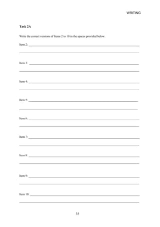 _________________________________________________________________________________ 
_________________________________________________________________________________ 
_________________________________________________________________________________ 
________________________________________________________________________________ 
_________________________________________________________________________________ 
_________________________________________________________________________________ 
_________________________________________________________________________________ 
_________________________________________________________________________________ 
_________________________________________________________________________________ 
WRITING 
Task 2A 
Write the correct versions of Items 2 to 10 in the spaces provided below. 
Item 2: ___________________________________________________________________________ 
Item 3: __________________________________________________________________________ 
Item 4: ___________________________________________________________________________ 
Item 5: __________________________________________________________________________ 
Item 6: ___________________________________________________________________________ 
Item 7: ___________________________________________________________________________ 
Item 8: ___________________________________________________________________________ 
Item 9: ___________________________________________________________________________ 
Item 10: __________________________________________________________________________ 
35 
 