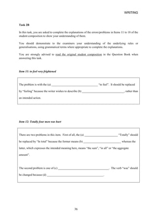 WRITING 
Task 2B 
In this task, you are asked to complete the explanations of the errors/problems in Items 11 to 18 of the student composition to show your understanding of them. 
You should demonstrate to the examiners your understanding of the underlying rules or generalisations, using grammatical terms where appropriate to complete the explanations. 
You are strongly advised to read the original student composition in the Question Book when answering this task. 
Item 11: to feel very frightened 
The problem is with the (a) ________________________________ “to feel”. It should be replaced by “feeling” because the writer wishes to describe (b) _____________________________, rather than an intended action. 
Item 12: Totally four men was hurt 
There are two problems in this item. First of all, the (a) _______________________ “Totally” should be replaced by “In total” because the former means (b) __________________________ whereas the latter, which expresses the intended meaning here, means “the sum”, “in all” or “the aggregate amount”. 
The second problem is one of (c) ___________________________________. The verb “was” should be changed because (d) _______________________________________. 
36 
 