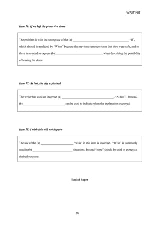 WRITING 
Item 16: If we left the protective dome 
The problem is with the wrong use of the (a) ______________________________________ “If”, which should be replaced by “When” because the previous sentence states that they were safe, and so there is no need to express (b) ________________________________ when describing the possibility of leaving the dome. 
Item 17: At last, the city explained 
The writer has used an incorrect (a) ___________________________________, “At last”. Instead, 
(b) ____________________________ can be used to indicate when the explanation occurred. 
Item 18: I wish this will not happen 
The use of the (a) ______________________ “wish” in this item is incorrect. “Wish” is commonly used in (b) ___________________________ situations. Instead “hope” should be used to express a desired outcome. 
End of Paper 
38 
 