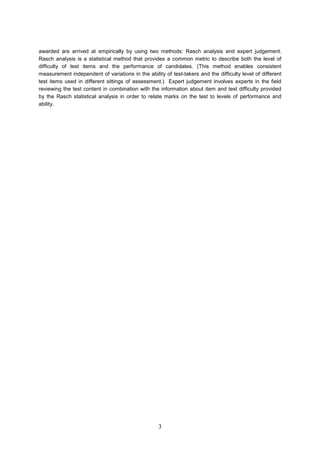 awarded are arrived at empirically by using two methods: Rasch analysis and expert judgement. Rasch analysis is a statistical method that provides a common metric to describe both the level of difficulty of test items and the performance of candidates. (This method enables consistent measurement independent of variations in the ability of testtakers and the difficulty level of different test items used in different sittings of assessment.) Expert judgement involves experts in the field reviewing the test content in combination with the information about item and test difficulty provided by the Rasch statistical analysis in order to relate marks on the test to levels of performance and ability. 3 
 