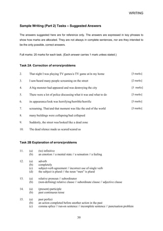 WRITING 
Sample Writing (Part 2) Tasks – Suggested Answers 
The answers suggested here are for reference only. The answers are expressed in key phrases to show how marks are allocated. They are not always in complete sentences, nor are they intended to be the only possible, correct answers. 
Full marks: 20 marks for each task. (Each answer carries 1 mark unless stated.) 
Task 2A Correction of errors/problems 
2. 
That night I was playing TV games/a TV game at/in my home [3 marks] 
3. 
I saw/heard many people screaming on the street [2 marks] 
4. 
A big monster had appeared and was destroying the city [3 marks] 
5. 
There were a lot of police discussing what it was and what to do [3 marks] 
6. 
its appearance/look was horrifying/horrible/horrific [3 marks] 
7. 
screaming. That/and that moment was like the end of the world [3 marks] 
8. 
many buildings were collapsing/had collapsed 
9. 
Suddenly, the street was/looked like a dead zone 
10. 
The dead silence made us scared/scared us 
Task 2B Explanation of errors/problems 
11. (a) (to) infinitive 
(b) an emotion // a mental state // a sensation // a feeling 
12. (a) adverb 
(b) 
completely 
(c) 
subjectverb agreement // incorrect use of single verb 
(d) 
the subject is plural // the noun “men” is plural 
13. (a) relative pronoun // subordinator 
(b) (nondefining) relative clause // subordinate clause // adjective clause 
14. (a) (present) participle 
(b) past continuous tense 
15. (a) past perfect 
(b) 
an action completed before another action in the past 
(c) 
comma splice // runon sentence // incomplete sentence // punctuation problem 
39 
 
