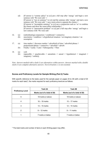 WRITING 
(d) 
[If answer is “comma splice” to (c)] put a full stop after ‘energy’ and begin a new sentence with ‘We were safe’ // [If answer is “run on sentence” to (c)] end the sentence after ‘energy’ and start a new sentence with ‘We were safe’ // use a semicolon to separate the clauses // [If answer is “incomplete sentence” to (c)] use a conjunction such as ‘so’ to combine the clauses and show the causeeffect relationship // [If answer is “punctuation problem” to (c)] put a full stop after ‘energy’ and begin a new sentence with ‘We were safe’ 
16. 
(a) (subordinating) conjunction // conditional // connective 
(b) 
uncertainty // condition // a hypothetical situation // an imaginary situation // an assumption 
17. 
(a) time marker // discourse marker // adverb(ial) of time // adverbial phrase // prepositional phrase // connective // adverbial // adverb 
(b) 
Finally // Lastly // Later // Subsequently // Then 
18. 
(a) verb 
(b) 
impossible // unachievable // unrealistic // unreal // hypothetical // imagined // imaginary // unlikely 
Note: Answers marked with a slash (/) are alternatives within answers. Answers marked with a double slash (//) are complete alternative answers. Text in brackets ( ) is not essential. 
Scores and Proficiency Levels for Sample Writing (Part 2) Tasks 
With specific reference to the tasks used for the sample paper on pages 33 to 38 (with a total of 20 marks for each task)*, the marks required for each proficiency level are as follows: 
Proficiency Level 
Task 2A 
Task 2B 
Marks (out of a total of 20) 
Marks (out of a total of 20) 
5 
19 marks or above 
18 marks or above 
4 
16 – 18 marks 
15 – 17 marks 
3 
13 – 15 marks 
12 – 14 marks 
2 
8 – 12 marks 
8 – 11 marks 
1 
7 marks or below 
7 marks or below 
* The total marks and number of items in each Writing paper may differ. 40 
 