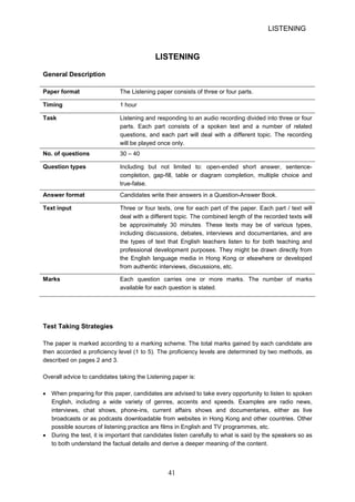 LISTENING 
LISTENING 
General Description 
Paper format 
The Listening paper consists of three or four parts. 
Timing 
1 hour 
Task 
Listening and responding to an audio recording divided into three or four 
parts. Each part consists of a spoken text and a number of related 
questions, and each part will deal with a different topic. The recording 
will be played once only. 
No. of questions 
30 – 40 
Question types 
Including but not limited to: openended short answer, sentencecompletion, 
gapfill, table or diagram completion, multiple choice and 
truefalse. 
Answer format 
Candidates write their answers in a QuestionAnswer Book. 
Text input 
Three or four texts, one for each part of the paper. Each part / text will 
deal with a different topic. The combined length of the recorded texts will 
be approximately 30 minutes. These texts may be of various types, 
including discussions, debates, interviews and documentaries, and are 
the types of text that English teachers listen to for both teaching and 
professional development purposes. They might be drawn directly from 
the English language media in Hong Kong or elsewhere or developed 
from authentic interviews, discussions, etc. 
Marks 
Each question carries one or more marks. The number of marks 
available for each question is stated. 
Test Taking Strategies 
The paper is marked according to a marking scheme. The total marks gained by each candidate are then accorded a proficiency level (1 to 5). The proficiency levels are determined by two methods, as described on pages 2 and 3. 
Overall advice to candidates taking the Listening paper is: 
• 
When preparing for this paper, candidates are advised to take every opportunity to listen to spoken English, including a wide variety of genres, accents and speeds. Examples are radio news, interviews, chat shows, phoneins, current affairs shows and documentaries, either as live broadcasts or as podcasts downloadable from websites in Hong Kong and other countries. Other possible sources of listening practice are films in English and TV programmes, etc. 
• 
During the test, it is important that candidates listen carefully to what is said by the speakers so as to both understand the factual details and derive a deeper meaning of the content. 41 
 