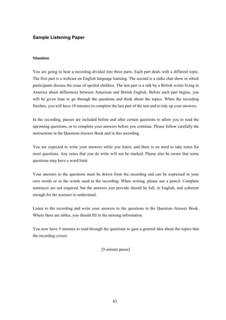 Sample Listening Paper 
Situation 
You are going to hear a recording divided into three parts. Each part deals with a different topic. The first part is a webcast on English language learning. The second is a radio chat show in which participants discuss the issue of spoiled children. The last part is a talk by a British writer living in America about differences between American and British English. Before each part begins, you will be given time to go through the questions and think about the topics. When the recording finishes, you will have 10 minutes to complete the last part of the test and to tidy up your answers. 
In the recording, pauses are included before and after certain questions to allow you to read the upcoming questions, or to complete your answers before you continue. Please follow carefully the instructions in the QuestionAnswer Book and in this recording. 
You are expected to write your answers while you listen, and there is no need to take notes for most questions. Any notes that you do write will not be marked. Please also be aware that some questions may have a word limit. 
Your answers to the questions must be drawn from the recording and can be expressed in your own words or in the words used in the recording. When writing, please use a pencil. Complete sentences are not required, but the answers you provide should be full, in English, and coherent enough for the assessor to understand. 
Listen to the recording and write your answers to the questions in the Question–Answer Book. Where there are tables, you should fill in the missing information. 
You now have 5 minutes to read through the questions to gain a general idea about the topics that the recording covers. 
[5minute pause] 
43 
 