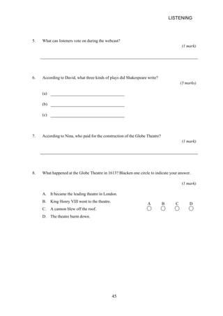 LISTENING 
5. What can listeners vote on during the webcast? 
(1 mark) 
6. According to David, what three kinds of plays did Shakespeare write? 
(3 marks) 
(a) 
(b) 
(c) 
7. According to Nina, who paid for the construction of the Globe Theatre? 
(1 mark) 
8. What happened at the Globe Theatre in 1613? Blacken one circle to indicate your answer. 
(1 mark) 
A. It became the leading theatre in London. 
B. King Henry VIII went to the theatre. 
C. A cannon blew off the roof. 
A B C D 
D. The theatre burnt down. 
45 
 