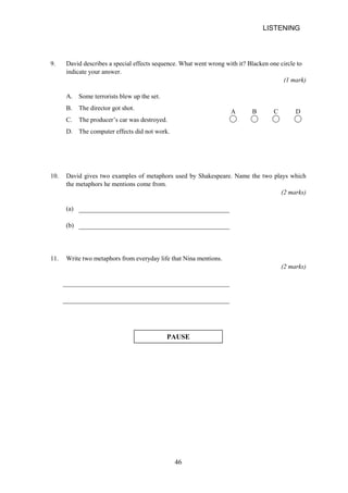LISTENING 
9. 
David describes a special effects sequence. What went wrong with it? Blacken one circle to indicate your answer. 
(1 mark) 
A. Some terrorists blew up the set. 
B. The director got shot. 
C. The producer’s car was destroyed. 
A B C D 
D. The computer effects did not work. 
10. 
David gives two examples of metaphors used by Shakespeare. Name the two plays which the metaphors he mentions come from. 
(2 marks) 
(a) 
(b) 
11. 
Write two metaphors from everyday life that Nina mentions. 
(2 marks) 
PAUSE 
46 
 