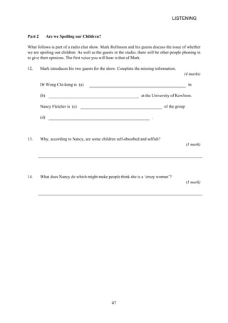 LISTENING 
Part 2 Are we Spoiling our Children? 
What follows is part of a radio chat show. Mark Rollinson and his guests discuss the issue of whether we are spoiling our children. As well as the guests in the studio, there will be other people phoning in to give their opinions. The first voice you will hear is that of Mark. 
12. Mark introduces his two guests for the show. Complete the missing information. 
(4 marks) 
Dr Wong Chikung is (a) in 
(b) 
at the University of Kowloon. 
Nancy Fletcher is (c) of the group 
(d) 
. 
13. Why, according to Nancy, are some children selfabsorbed and selfish? 
(1 mark) 
14. What does Nancy do which might make people think she is a ‘crazy woman’? 
(1 mark) 47 
 