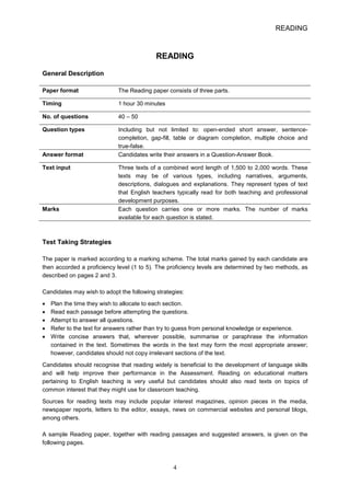 READING 
READING 
General Description 
Paper format The Reading paper consists of three parts. 
Timing 1 hour 30 minutes 
No. of questions 40 – 50 
Question types Including but not limited to: openended short answer, sentencecompletion, gapfill, table or diagram completion, multiple choice and truefalse. Answer format Candidates write their answers in a QuestionAnswer Book. 
Text input Three texts of a combined word length of 1,500 to 2,000 words. These texts may be of various types, including narratives, arguments, descriptions, dialogues and explanations. They represent types of text that English teachers typically read for both teaching and professional development purposes. Marks Each question carries one or more marks. The number of marks available for each question is stated. 
Test Taking Strategies 
The paper is marked according to a marking scheme. The total marks gained by each candidate are then accorded a proficiency level (1 to 5). The proficiency levels are determined by two methods, as described on pages 2 and 3. 
Candidates may wish to adopt the following strategies: 
• 
Plan the time they wish to allocate to each section. 
• 
Read each passage before attempting the questions. 
• 
Attempt to answer all questions. 
• 
Refer to the text for answers rather than try to guess from personal knowledge or experience. 
• 
Write concise answers that, wherever possible, summarise or paraphrase the information contained in the text. Sometimes the words in the text may form the most appropriate answer; however, candidates should not copy irrelevant sections of the text. 
Candidates should recognise that reading widely is beneficial to the development of language skills and will help improve their performance in the Assessment. Reading on educational matters pertaining to English teaching is very useful but candidates should also read texts on topics of common interest that they might use for classroom teaching. 
Sources for reading texts may include popular interest magazines, opinion pieces in the media, newspaper reports, letters to the editor, essays, news on commercial websites and personal blogs, among others. 
A sample Reading paper, together with reading passages and suggested answers, is given on the following pages. 4 
 