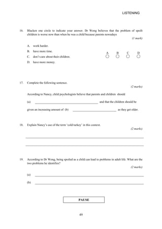 LISTENING 
16. 
Blacken one circle to indicate your answer. Dr Wong believes that the problem of spoilt children is worse now than when he was a child because parents nowadays 
(1 mark) 
A. work harder. 
B. have more time. 
C. don’t care about their children. 
A B C D 
D. have more money. 
17. 
Complete the following sentence. 
(2 marks) 
According to Nancy, child psychologists believe that parents and children should 
(a) 
and that the children should be 
given an increasing amount of (b) 
as they get older. 
18. 
Explain Nancy’s use of the term ‘cold turkey’ in this context. 
(2 marks) 
19. 
According to Dr Wong, being spoiled as a child can lead to problems in adult life. What are the two problems he identifies? 
(2 marks) 
(a) 
(b) 
PAUSE 
49 
 