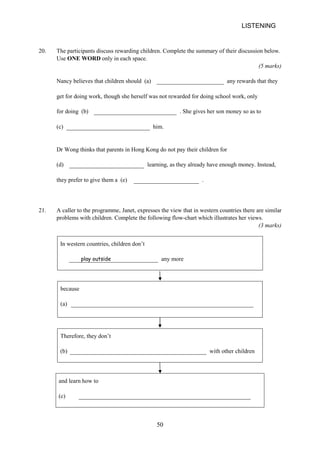 LISTENING 
20. 
The participants discuss rewarding children. Complete the summary of their discussion below. Use ONE WORD only in each space. 
(5 marks) 
Nancy believes that children should (a) any rewards that they get for doing work, though she herself was not rewarded for doing school work, only for doing (b) . She gives her son money so as to 
(c) 
him. 
Dr Wong thinks that parents in Hong Kong do not pay their children for 
(d) 
learning, as they already have enough money. Instead, they prefer to give them a (e) . 
21. 
A caller to the programme, Janet, expresses the view that in western countries there are similar problems with children. Complete the following flowchart which illustrates her views. 
(3 marks) 
In western countries, children don’t play outside any more 
because 
(a) 
Therefore, they don’t 
(b) 
with other children 
and learn how to 
(c) 
50 
 