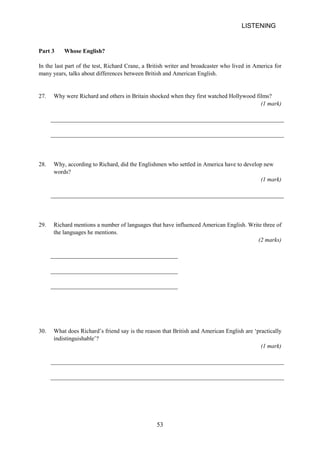 LISTENING 
Part 3 Whose English? 
In the last part of the test, Richard Crane, a British writer and broadcaster who lived in America for many years, talks about differences between British and American English. 
27. 
Why were Richard and others in Britain shocked when they first watched Hollywood films? 
(1 mark) 
28. 
Why, according to Richard, did the Englishmen who settled in America have to develop new words? 
(1 mark) 
29. 
Richard mentions a number of languages that have influenced American English. Write three of the languages he mentions. 
(2 marks) 
30. 
What does Richard’s friend say is the reason that British and American English are ‘practically indistinguishable’? 
(1 mark) 53 
 