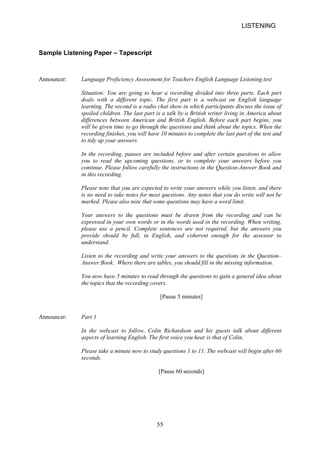 LISTENING 
Sample Listening Paper – Tapescript 
Announcer: Language Proficiency Assessment for Teachers English Language Listening test 
Situation: You are going to hear a recording divided into three parts. Each part deals with a different topic. The first part is a webcast on English language learning. The second is a radio chat show in which participants discuss the issue of spoiled children. The last part is a talk by a British writer living in America about differences between American and British English. Before each part begins, you will be given time to go through the questions and think about the topics. When the recording finishes, you will have 10 minutes to complete the last part of the test and to tidy up your answers. 
In the recording, pauses are included before and after certain questions to allow you to read the upcoming questions, or to complete your answers before you continue. Please follow carefully the instructions in the QuestionAnswer Book and in this recording. 
Please note that you are expected to write your answers while you listen, and there is no need to take notes for most questions. Any notes that you do write will not be marked. Please also note that some questions may have a word limit. 
Your answers to the questions must be drawn from the recording and can be expressed in your own words or in the words used in the recording. When writing, please use a pencil. Complete sentences are not required, but the answers you provide should be full, in English, and coherent enough for the assessor to understand. 
Listen to the recording and write your answers to the questions in the Question– Answer Book. Where there are tables, you should fill in the missing information. 
You now have 5 minutes to read through the questions to gain a general idea about the topics that the recording covers. 
[Pause 5 minutes] 
Announcer: Part 1 
In the webcast to follow, Colin Richardson and his guests talk about different aspects of learning English. The first voice you hear is that of Colin. 
Please take a minute now to study questions 1 to 11. The webcast will begin after 60 seconds. 
[Pause 60 seconds] 
55 
 