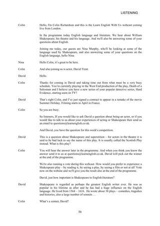 LISTENING 
Colin 
Hello, I'm Colin Richardson and this is the Learn English With Us webcast coming live from London. 
In the programme today English language and literature. We hear about William Shakespeare, his theatre and his language. And we'll also be answering some of your questions about English. 
Joining me today, our guests are Nina Murphy, who'll be looking at some of the language used by Shakespeare, and also answering some of your questions on the English language, hello Nina. 
Nina 
Hello Colin, it’s great to be here. 
Colin 
And also joining us is actor, David Trent. 
David 
Hello. 
Colin 
Thanks for coming in David and taking time out from what must be a very busy schedule. You’re currently playing in the West End production of the play, Death of a Salesman and I believe you have a new series of your popular detective series, Hard Evidence, starting soon on TV? 
David 
That’s right Colin, and I’ve just signed a contract to appear in a remake of the movie Summer Holiday. Filming starts in April in France. 
Colin 
So you are busy. 
So listeners, If you would like to ask David a question about being an actor, or if you would like to talk to us about your experiences of acting or Shakespeare then send us an email to questions@learnenglish.co.uk. 
And David, you have the question for this week's competition. 
David 
This is a question about Shakespeare and superstition – for actors in the theatre it is said to be bad luck to say the name of this play. It is usually called the Scottish Play instead. What is this play? 
Colin 
You will hear the answer later in the programme. And when you think you know the answer send it to us at questions@learnenglish.co.uk. David will pick out the winner at the end of the programme. 
We're also running a vote during this webcast. How would you prefer to experience a Shakespeare play – by reading it, by seeing a play, by seeing a film or not at all! Vote now on the website and we'll give you the result also at the end of the programme. 
David, just how important is Shakespeare to English literature? 
David 
Shakespeare is regarded as perhaps the greatest English writer ever. He was as popular in his lifetime as after and he has had a huge influence on the English language. He lived from 1564 – 1616. He wrote about 38 plays – comedies, tragedies and histories, also a large number of sonnets … 
Colin 
What’s a sonnet, David? 
56 
 