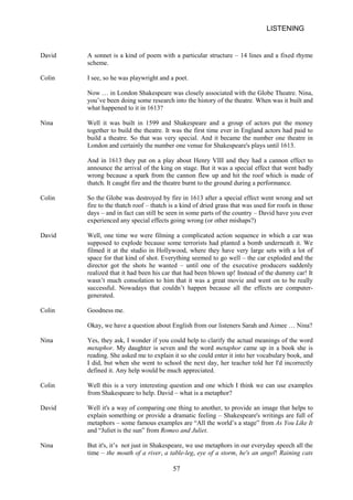 LISTENING 
David 
A sonnet is a kind of poem with a particular structure – 14 lines and a fixed rhyme scheme. 
Colin 
I see, so he was playwright and a poet. 
Now … in London Shakespeare was closely associated with the Globe Theatre. Nina, you’ve been doing some research into the history of the theatre. When was it built and what happened to it in 1613? 
Nina 
Well it was built in 1599 and Shakespeare and a group of actors put the money together to build the theatre. It was the first time ever in England actors had paid to build a theatre. So that was very special. And it became the number one theatre in London and certainly the number one venue for Shakespeare's plays until 1613. 
And in 1613 they put on a play about Henry VIII and they had a cannon effect to announce the arrival of the king on stage. But it was a special effect that went badly wrong because a spark from the cannon flew up and hit the roof which is made of thatch. It caught fire and the theatre burnt to the ground during a performance. 
Colin 
So the Globe was destroyed by fire in 1613 after a special effect went wrong and set fire to the thatch roof – thatch is a kind of dried grass that was used for roofs in those days – and in fact can still be seen in some parts of the country – David have you ever experienced any special effects going wrong (or other mishaps?) 
David 
Well, one time we were filming a complicated action sequence in which a car was supposed to explode because some terrorists had planted a bomb underneath it. We filmed it at the studio in Hollywood, where they have very large sets with a lot of space for that kind of shot. Everything seemed to go well – the car exploded and the director got the shots he wanted – until one of the executive producers suddenly realized that it had been his car that had been blown up! Instead of the dummy car! It wasn’t much consolation to him that it was a great movie and went on to be really successful. Nowadays that couldn’t happen because all the effects are computergenerated. 
Colin 
Goodness me. 
Okay, we have a question about English from our listeners Sarah and Aimee … Nina? 
Nina 
Yes, they ask, I wonder if you could help to clarify the actual meanings of the word metaphor. My daughter is seven and the word metaphor came up in a book she is reading. She asked me to explain it so she could enter it into her vocabulary book, and I did, but when she went to school the next day, her teacher told her I'd incorrectly defined it. Any help would be much appreciated. 
Colin 
Well this is a very interesting question and one which I think we can use examples from Shakespeare to help. David – what is a metaphor? 
David 
Well it's a way of comparing one thing to another, to provide an image that helps to explain something or provide a dramatic feeling – Shakespeare's writings are full of metaphors – some famous examples are “All the world’s a stage” from As You Like It and “Juliet is the sun” from Romeo and Juliet. 
Nina 
But it's, it’s not just in Shakespeare, we use metaphors in our everyday speech all the time – the mouth of a river, a tableleg, eye of a storm, he's an angel! Raining cats 57 
 