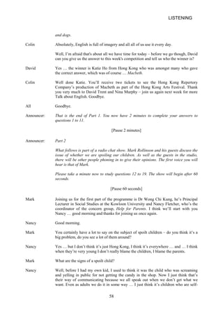 LISTENING 
and dogs. 
Colin 
Absolutely, English is full of imagery and all all of us use it every day. 
Well, I’m afraid that's about all we have time for today – before we go though, David can you give us the answer to this week's competition and tell us who the winner is? 
David 
Yes … the winner is Katie Ho from Hong Kong who was amongst many who gave the correct answer, which was of course … Macbeth. 
Colin 
Well done Katie. You’ll receive two tickets to see the Hong Kong Repertory Company’s production of Macbeth as part of the Hong Kong Arts Festival. Thank you very much to David Trent and Nina Murphy – join us again next week for more Talk about English. Goodbye. 
All 
Goodbye. 
Announcer: 
That is the end of Part 1. You questions 1 to 11. 
now 
have 2 minutes to complete your answers to 
[Pause 2 minutes] 
Announcer: 
Part 2 
What follows is part of a radio chat show. Mark Rollinson and his guests discuss the issue of whether we are spoiling our children. As well as the guests in the studio, there will be other people phoning in to give their opinions. The first voice you will hear is that of Mark. 
Please take a minute now to study questions 12 to 19. The show will begin after 60 seconds. 
[Pause 60 seconds] 
Mark 
Joining us for the first part of the programme is Dr Wong Chi Kung, he’s Principal Lecturer in Social Studies at the Kowloon University and Nancy Fletcher, who’s the coordinator of the concern group, Help for Parents. I think we’ll start with you Nancy … good morning and thanks for joining us once again. 
Nancy 
Good morning. 
Mark 
You certainly have a lot to say on the subject of spoilt children – do you think it’s a big problem, do you see a lot of them around? 
Nancy 
Yes … but I don’t think it’s just Hong Kong, I think it’s everywhere … and … I think when they’re very young I don’t really blame the children, I blame the parents. 
Mark 
What are the signs of a spoilt child? 
Nancy 
Well, before I had my own kid, I used to think it was the child who was screaming and yelling in public for not getting the candy in the shop. Now I just think that’s their way of communicating because we all speak out when we don’t get what we want. Even as adults we do it in some way … I just think it’s children who are self58 
 