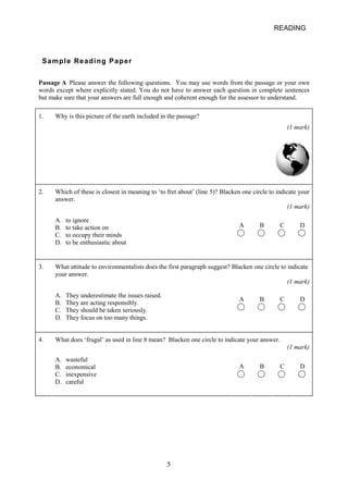 READING 
Sample Reading Paper 
Passage A Please answer the following questions. You may use words from the passage or your own words except where explicitly stated. You do not have to answer each question in complete sentences but make sure that your answers are full enough and coherent enough for the assessor to understand. 
1. 
Why is this picture of the earth included in the passage? (1 mark) 
2. 
Which of these is closest in meaning to ‘to fret about’ (line 5)? Blacken one circle to indicate your answer. (1 mark) A B C D A. to ignore B. to take action on C. to occupy their minds D. to be enthusiastic about 
3. 
What attitude to environmentalists does the first paragraph suggest? Blacken one circle to indicate your answer. (1 mark) A B C D A. They underestimate the issues raised. B. They are acting responsibly. C. They should be taken seriously. D. They focus on too many things. 
4. 
What does ‘frugal’ as used in line 8 mean? Blacken one circle to indicate your answer. (1 mark) A B C D A. wasteful B. economical C. inexpensive D. careful 
5 
 