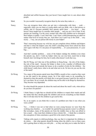 LISTENING 
absorbed and selfish because they just haven’t been taught how to care about other people. 
Mark 
So you wouldn’t necessarily recognize them by the noise they make or … 
Nancy 
You can recognize them when you get into a relationship with them … yeah … especially when you see them as young adults and you think, why is that person so selfish, and it’s because probably their parents spoilt them … you know … they haven’t been taught how to consider other people … and you see a lot of that. If any parents are listening, I’m the crazy woman who often tells children not to disrespect their helpers in public. I can’t bear that. I can’t bear a child disrespecting an adult no matter what level of society they are. And often I see it and I say to the child … very nicely … I say, can you please talk nicely to your helper? 
Mark 
That’s interesting because my wife has one pet complaint about children and helpers and that is when the helpers carry the child’s schoolbag home from school for them and I agree with that. It’s one piece of responsibility … it’s your possession, it’s your bag … 
Nancy 
And that’s another problem … some of the helpers indulge the children even when the parents say, don’t. I told my helper when my son was born, teach him to help himself, don’t do things for him, but it really often doesn’t work that way. 
Mark 
But Dr Wong, isn’t that one of the problems in Hong Kong – the role of the helper, the role of the maid – because the helper is there to do a number of different jobs within the house and outside the house, to do a number of jobs for the children – the child doesn’t really know what to do and what not to do. So how do you see the role of the maid? 
Dr Wong 
Yes, many of the parents spend more than $3000 a month to hire a maid so they want to use the maid to the greatest extent. So if the child wants to do something by themselves then the parents will think this is not good because I paid for the maid so let’s use them. So as a result, the children may not be able to do things by themselves. They become very dependent. 
Mark 
So what should the parents do about the maid and about the maid’s role, what advice do you have for parents? 
Dr Wong 
I think Nancy is right that we should tell the children to respect their maids and tell the maids that they should guide the children and not do everything on their behalf. But it will take time for the children to get used to this. 
Mark 
So, as an expert, so you think this is more of a problem now than it was when you were a child? 
Dr Wong 
Yes … I think it was not so bad when we were young because we were from the working class families … we wouldn’t be spoiled because parents weren’t so affluent. But nowadays, many of the parents are from the middle class so they can afford to hire a maid … they want their children to have a better life … I think this is related to the conception of what constitutes a good life in the mind of the parents. 
Nancy 
Talking with experts in child psychology, they say that it is important for children to do chores … that what parents should be doing when the child is two or three years old is getting them to help you with jobs … so they can help you to make the bed or 
59 
 