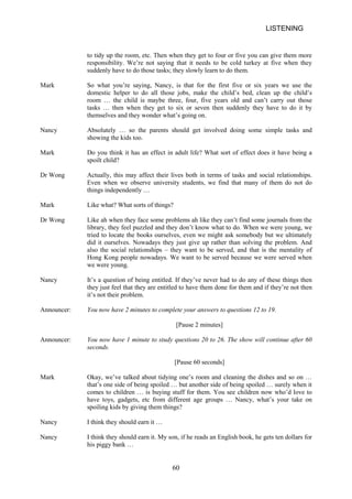 LISTENING 
to tidy up the room, etc. Then when they get to four or five you can give them more responsibility. We’re not saying that it needs to be cold turkey at five when they suddenly have to do those tasks; they slowly learn to do them. 
Mark 
So what you’re saying, Nancy, is that for the first five or six years we use the domestic helper to do all those jobs, make the child’s bed, clean up the child’s room … the child is maybe three, four, five years old and can’t carry out those tasks … then when they get to six or seven then suddenly they have to do it by themselves and they wonder what’s going on. 
Nancy 
Absolutely … so the parents should get involved doing showing the kids too. 
some 
simple tasks and 
Mark 
Do you think it has an effect in adult life? What sort of effect does it have being a spoilt child? 
Dr Wong 
Actually, this may affect their lives both in terms of tasks and social relationships. Even when we observe university students, we find that many of them do not do things independently … 
Mark 
Like what? What sorts of things? 
Dr Wong 
Like ah when they face some problems ah like they can’t find some journals from the library, they feel puzzled and they don’t know what to do. When we were young, we tried to locate the books ourselves, even we might ask somebody but we ultimately did it ourselves. Nowadays they just give up rather than solving the problem. And also the social relationships – they want to be served, and that is the mentality of Hong Kong people nowadays. We want to be served because we were served when we were young. 
Nancy 
It’s a question of being entitled. If they’ve never had to do any of these things then they just feel that they are entitled to have them done for them and if they’re not then it’s not their problem. 
Announcer: 
You now have 2 minutes to complete your answers to questions 12 to 19. 
[Pause 2 minutes] 
Announcer: 
You now have 1 minute to study questions 20 to 26. The show will continue after 60 seconds. 
[Pause 60 seconds] 
Mark 
Okay, we’ve talked about tidying one’s room and cleaning the dishes and so on … that’s one side of being spoiled … but another side of being spoiled … surely when it comes to children … is buying stuff for them. You see children now who’d love to have toys, gadgets, etc from different age groups … Nancy, what’s your take on spoiling kids by giving them things? 
Nancy 
I think they should earn it … 
Nancy 
I think they should earn it. My son, if he reads an English book, he gets ten dollars for his piggy bank … 
60 
 
