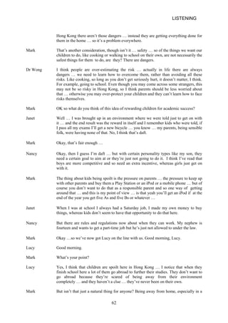 LISTENING 
Hong Kong there aren’t those dangers … instead they are getting everything done for them in the home … so it’s a problem everywhere. 
Mark 
That’s another consideration, though isn’t it … safety … so of the things we want our children to do, like cooking or walking to school on their own, are not necessarily the safest things for them to do, are they? There are dangers. 
Dr Wong 
I think people are overestimating the risk … actually in life there are always dangers … we need to learn how to overcome them, rather than avoiding all these risks. Like cooking, so long as you don’t get seriously hurt, it doesn’t matter, I think. For example, going to school. Even though you may come across some strangers, this may not be so risky in Hong Kong, so I think parents should be less worried about that … otherwise you may overprotect your children and they can’t learn how to face risks themselves. 
Mark 
OK so what do you think of this idea of rewarding children for academic success? 
Janet 
Well … I was brought up in an environment where we were told just to get on with it … and the end result was the reward in itself and I remember kids who were told, if I pass all my exams I’ll get a new bicycle … you know … my parents, being sensible folk, were having none of that. No, I think that’s daft. 
Mark 
Okay, that’s fair enough … 
Nancy 
Okay, then I guess I’m daft … but with certain personality types like my son, they need a certain goal to aim at or they’re just not going to do it. I think I’ve read that boys are more competitive and so need an extra incentive, whereas girls just get on with it. 
Mark 
The thing about kids being spoilt is the pressure on parents … the pressure to keep up with other parents and buy them a Play Station or an iPod or a mobile phone … but of course you don’t want to do that as a responsible parent and so one way of getting around that … and this is my point of view … is that yeah you’ll get an iPod if at the end of the year you get five As and five Bs or whatever … 
Janet 
When I was at school I always had a Saturday job, I made my own money to buy things, whereas kids don’t seem to have that opportunity to do that here. 
Nancy 
But there are rules and regulations now about when they can work. My nephew is fourteen and wants to get a parttime job but he’s just not allowed to under the law. 
Mark 
Okay …so we’ve now got Lucy on the line with us. Good morning, Lucy. 
Lucy 
Good morning. 
Mark 
What’s your point? 
Lucy 
Yes, I think that children are spoilt here in Hong Kong … I notice that when they finish school here a lot of them go abroad to further their studies. They don’t want to go abroad because they’re scared of being away from their environment completely … and they haven’t a clue … they’ve never been on their own. 
Mark 
But isn’t that just a natural thing for anyone? Being away from home, especially in a 
62 
 