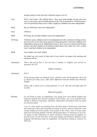 LISTENING 
foreign country for the first time is hard for anyone, isn’t it? 
Lucy 
Well, I don’t know. My children did it. They were both brought up here and went away to university, one in Canada and one in the UK, by themselves. I think because I was overprotected when I was a child, I taught my children to be more independent. 
Mark 
Do you think they want to be independent? 
Lucy 
I think so. 
Mark 
Dr Wong, do you think children want to be independent? 
Dr Wong 
I think by nature, children want to be independent but after a duration of being served, they like to be served. But many parents in Hong Kong don’t want their children to be independent, because to be independent means to have your own opinion and Chinese parents want their children to be obedient rather than to have their own view, so they won’t want their children to be independent. 
Mark 
Lucy, thanks very much indeed. 
So, thank you very much to Janet and to Lucy and to our guests this morning and tomorrow will be… 
Announcer: 
That is the end of Part 2. You questions 20 to 26. 
now 
have 2 minutes to complete your answers to 
[Pause 2 minutes] 
Announcer: 
Part 3 
In the last part of the test, Richard Crane, a British writer and broadcaster who lived in America for many years, talks about differences between British and American English. 
Please take a minute now to study questions 27 to 32. The talk will begin after 60 seconds. 
[Pause 60 seconds] 
Richard: 
An old friend of mine, an Englishman, was saying how close British English and American English have become compared with the days, say, of my boyhood when nobody in Britain except kings, statesmen, ambassadors and bankers had ever heard an American speak. 
I was 21 when sound was introduced into the films made in Hollywood, which had been silent up to then, and I remember the shock to all of us when we heard the weird sounds coming out of the mouths of the people on the screen. And, of course, quite apart from becoming familiar with the odd pronunciations of Americans of all sorts, we began to notice differences in written American. Hearing American English, we became aware, for the first time, of the great changes and unknown additions to the language that had been made by Englishmen who had been settling in America for 300 years. 
63 
 