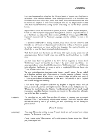 LISTENING 
It occurred to most of us rather late that this was bound to happen when Englishmen arrived on a new continent and saw a new landscape which had to be described with different words tide water, creek, butte. New foods, new habits of life and work. Not to mention the adoption of new words for objects new and old. Englishmen who had eaten buns found themselves eating crullers and sitting out on the stoops of their houses. 
If you want to follow the influences of Spanish, Russian, German, Italian, Hungarian, Czech and other European languages on the English of America, all you have to do is go to the library and take out the three volumes, 2400 finely printed pages of Mr. H.L. Mencken's massive work The American Language and that will take you only as far as 1950. 
The point my old friend was making was that, since almost 70 years of movies and the radio and television now becoming universal media, nothing in American speech or writing surprises us any more and the two languages have rubbed together so closely for so long that they're practically indistinguishable. 
Well there's much in it but there are still many little signs, in any given piece of American prose, that my friend would miss and that most Englishmen too would miss. 
Just last week there was printed in the New Yorker magazine a phrase about Californian wines, proving that the writer of the copy editor was British no American talks or writes about Californian wines. California wines yes, California is the adjective, Californian is a noun a native or resident of California. Same with Texas: a Texas custom not a Texan. 
We went on to discussing American words, phrases usually slang that are picked up in England and that quite often assume an opposite meaning. A beauty close to home is the word bomb. When a book, a play, a movie flops, it's said to have bombed  It ran a year in London but bombed in New York. Inexplicably it got to England and took on the opposite meaning. 
I shall never forget a telephone call from my daughter in England when a book of mine, a history of America, carrying the succinct title of America had just come out. Daddy, she shouted across the Atlantic, your book is a bomb. I very much prayed it wasn't so. Indeed the fact that it wasn't is one reason why I'm sitting here talking to you at this late date, in comfort. 
Announcer: 
The recording has just ended. You now have 10 minutes to complete your answers to questions 27 to 32 and to tidy up all your other answers. Please also note that when the announcement of ‘time is up’ is made, you must stop writing, and put down your pencil at once. 
[Pause 10 minutes] 
Announcer: 
Time is up. Please stop writing at once. I repeat, time is up, and you must stop writing at once. Put down your pencil now. 
Please remain seated. The examiner will provide you with further instructions. Thank you for taking the test. 64 
 