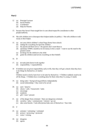 LISTENING 
Part 2 
12 
(a) Principal Lecturer 
(b) 
Social Studies 
(c) 
Coordinator 
(d) 
Help for Parents 
13. 
because they haven’t been taught how to care about/respect/be considerate to other 
people/authority 
14. 
She tells children not to disrespect their helpers/adults (in public). // She tells children to talk nicely to their helper. 
15. 
(a) not carry (their) children’s school bags (home from school) 
(b) 
indulge/do everything for/spoil the children 
(c) 
the parents tell them not to // the parents don’t want them to 
(d) 
spend/pay $3000 a month/(a lot of) money to hire a maid // want to use the maid to the greatest extent 
(e) 
do things for the child/serve the child 
(f) 
guide the children (and not do everything on their behalf) 
16. 
D 
17. 
(a) do tasks/jobs/chores/work together 
(b) 
responsibility // responsibilities 
18 
If children are not given responsibility early in life, then they will get a shock when they have to do things by themselves. [2 marks] OR Children need to slowly learn how to do tasks by themselves. // Children suddenly need to do all the things. // Children have everything done for them when they’re young. [1 mark] 
19. 
(a) doing tasks // facing/solving problems independently 
(b) 
social relationships // they want to be served 
20. 
(a) earn // deserve 
(b) 
chores // jobs // housework // tasks 
(c) 
encourage 
(d) 
academic 
(e) 
gift // treat // present 
21. 
(a) of the danger from criminals // there are dangerous criminals 
(b) 
socialise // play // communicate // interact // go out 
(c) 
take some knocks // look after/protect/take care of themselves // face risks 
22. 
C 
23. 
(a) estimate // estimating // estimated 
(b) 
protect // protecting // protected 
(c) 
come // coming 
24. 
(a) disagrees 
(b) 
agrees 
66 
 