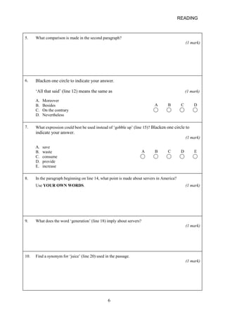 READING 
5. 
What comparison is made in the second paragraph? (1 mark) 
6. 
Blacken one circle to indicate your answer. ‘All that said’ (line 12) means the same as (1 mark) A B C D A. Moreover B. Besides C. On the contrary D. Nevertheless 
7. 
What expression could best be used instead of ‘gobble up’ (line 15)? Blacken one circle to indicate your answer. (1 mark) A B C D E A. save B. waste C. consume D. provide E. increase 
8. 
In the paragraph beginning on line 14, what point is made about servers in America? Use YOUR OWN WORDS. (1 mark) 
9. 
What does the word ‘generation’ (line 18) imply about servers? (1 mark) 
10. 
Find a synonym for ‘juice’ (line 20) used in the passage. (1 mark) 6 
 