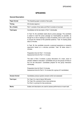 SPEAKING 
SPEAKING 
General Description 
Paper format 
The Speaking paper consists of two parts. 
Timing 
30 minutes (approx.) 
No. of tasks 
Part 1 consists of two tasks and Part 2 consists of one task. 
Task types 
Candidates do the two tasks in Part 1 individually. 
In Task 1A, the candidate reads aloud a prose passage. The candidate 
is asked to read the prose passage as meaningfully as possible, as 
though he or she is reading to a class of students, and in such a way as 
to arouse the interest of the potential audience. Task 1A reading takes 
about 2 minutes. 
In Task 1B, the candidate recounts a personal experience or presents 
arguments based on a stimulus provided. Task 1B takes about 3 
minutes. 
Preparation time for Part 1: 10 minutes 
Assessment time for Part 1: 5 minutes 
The task in Part 2 involves a group discussion of a topic, issue or 
situation related to education. Candidates are put into groups of three or 
four for the discussion. Candidates prepare for the group interaction 
individually. 
Preparation time for Part 2: 5 minutes 
Assessment time for Part 2: 10 minutes (for a group of 3 candidates) 
Answer format 
Candidates produce spoken answers which are assessed. 
Text input 
For Task 1A, a text of about 300 words. For Task 1B, a prompt of one or two sentences. For Part 2, a prompt of a few sentences. 
Marks Scales and descriptors are used to assess performance on each task. 69 
 