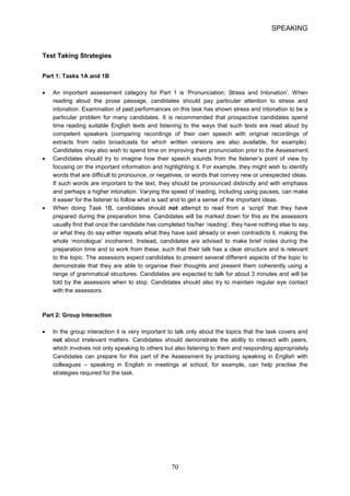 SPEAKING 
Test Taking Strategies 
Part 1: Tasks 1A and 1B 
• 
An important assessment category for Part 1 is ‘Pronunciation, Stress and Intonation’. When reading aloud the prose passage, candidates should pay particular attention to stress and intonation. Examination of past performances on this task has shown stress and intonation to be a particular problem for many candidates. It is recommended that prospective candidates spend time reading suitable English texts and listening to the ways that such texts are read aloud by competent speakers (comparing recordings of their own speech with original recordings of extracts from radio broadcasts for which written versions are also available, for example). Candidates may also wish to spend time on improving their pronunciation prior to the Assessment. 
• 
Candidates should try to imagine how their speech sounds from the listener’s point of view by focusing on the important information and highlighting it. For example, they might wish to identify words that are difficult to pronounce, or negatives, or words that convey new or unexpected ideas. If such words are important to the text, they should be pronounced distinctly and with emphasis and perhaps a higher intonation. Varying the speed of reading, including using pauses, can make it easier for the listener to follow what is said and to get a sense of the important ideas. 
• 
When doing Task 1B, candidates should not attempt to read from a ‘script’ that they have prepared during the preparation time. Candidates will be marked down for this as the assessors usually find that once the candidate has completed his/her ‘reading’, they have nothing else to say, or what they do say either repeats what they have said already or even contradicts it, making the whole ‘monologue’ incoherent. Instead, candidates are advised to make brief notes during the preparation time and to work from these, such that their talk has a clear structure and is relevant to the topic. The assessors expect candidates to present several different aspects of the topic to demonstrate that they are able to organise their thoughts and present them coherently using a range of grammatical structures. Candidates are expected to talk for about 3 minutes and will be told by the assessors when to stop. Candidates should also try to maintain regular eye contact with the assessors. 
Part 2: Group Interaction 
• In the group interaction it is very important to talk only about the topics that the task covers and not about irrelevant matters. Candidates should demonstrate the ability to interact with peers, which involves not only speaking to others but also listening to them and responding appropriately. Candidates can prepare for this part of the Assessment by practising speaking in English with colleagues – speaking in English in meetings at school, for example, can help practise the strategies required for the task. 70 
 