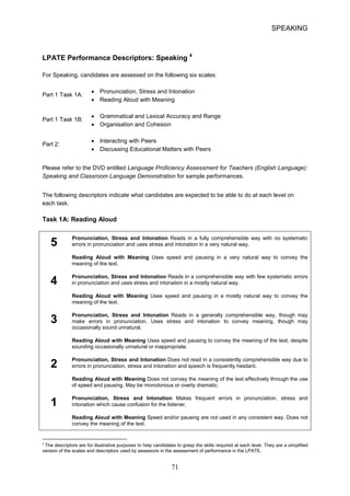 SPEAKING 
LPATE Performance Descriptors: Speaking 4 
For Speaking, candidates are assessed on the following six scales: 
• Pronunciation, Stress and Intonation 
Part 1 Task 1A: 
• 
Reading Aloud with Meaning 
• 
Grammatical and Lexical Accuracy and Range 
Part 1 Task 1B: 
• 
Organisation and Cohesion 
• 
Interacting with Peers 
Part 2: 
• Discussing Educational Matters with Peers 
Please refer to the DVD entitled Language Proficiency Assessment for Teachers (English Language): Speaking and Classroom Language Demonstration for sample performances. 
The following descriptors indicate what candidates are expected to be able to do at each level on each task. 
Task 1A: Reading Aloud 
Pronunciation, Stress and Intonation Reads in a fully comprehensible way with no systematic 
5 errors in pronunciation and uses stress and intonation in a very natural way. 
Reading Aloud with Meaning Uses speed and pausing in a very natural way to convey the meaning of the text. Pronunciation, Stress and Intonation Reads in a comprehensible way with few systematic errors 
4 in pronunciation and uses stress and intonation in a mostly natural way. 
Reading Aloud with Meaning Uses speed and pausing in a mostly natural way to convey the meaning of the text. Pronunciation, Stress and Intonation Reads in a generally comprehensible way, though may 
3 make errors in pronunciation. Uses stress and intonation to convey meaning, though may occasionally sound unnatural. 
Reading Aloud with Meaning Uses speed and pausing to convey the meaning of the text, despite sounding occasionally unnatural or inappropriate. 
Pronunciation, Stress and Intonation Does not read in a consistently comprehensible way due to 
2 errors in pronunciation, stress and intonation and speech is frequently hesitant. 
Reading Aloud with Meaning Does not convey the meaning of the text effectively through the use of speed and pausing. May be monotonous or overly dramatic. Pronunciation, Stress and Intonation Makes frequent errors in pronunciation, stress and 
1 intonation which cause confusion for the listener. 
Reading Aloud with Meaning Speed and/or pausing are not used in any consistent way. Does not convey the meaning of the text. 
4 The descriptors are for illustrative purposes to help candidates to grasp the skills required at each level. They are a simplified version of the scales and descriptors used by assessors in the assessment of performance in the LPATE. 71 
 