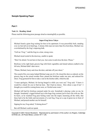 SPEAKING 
Sample Speaking Paper 
Part 1 
Task 1A Reading Aloud 
Please read the following prose passage aloud as meaningfully as possible. 
SuperFrog Saves Tokyo 
Michael found a giant frog waiting for him in his apartment. It was powerfully built, standing over six feet tall on its hind legs. A skinny little man not more than fivefootthree, Michael was overwhelmed by the frog’s imposing bulk. 
“Call me ‘Frog’,” said the frog in a clear, strong voice. 
Michael stood rooted in the doorway, unable to speak. 
“Don’t be afraid, I’m not here to hurt you. Just come in and close the door. Please.” 
Briefcase in his right hand, grocery bag with fresh vegetables and tinned salmon cradled in his left arm, Michael didn’t dare move. 
“Please, Michael, hurry and close the door, and take off your shoes.” 
The sound of his own name helped Michael snap out of it. He closed the door as ordered, set the grocery bag on the raised wooden floor, pinned the briefcase under one arm, and unlaced his shoes. Frog gestured for him to take a seat at the kitchen table, which he did. 
“I must apologize, Michael, for having barged in while you were out,” Frog said. “I knew it would be a shock for you to find me here. But I had no choice. How about a cup of tea? I thought you would be coming home soon, so I boiled some water.” 
Michael still had his briefcase jammed under his arm. Somebody’s playing a joke on me, he thought. Somebody’s rigged himself up in this huge frog costume just to have fun with me. But he knew, as he watched Frog pour boiling water into the teapot, humming all the while, that these had to be the limbs and movements of a real frog. Frog set a cup of green tea in front of Michael, and poured another one for himself. 
Sipping his tea, Frog asked, “Calming down?” 
But still Michael could not speak. 
Copyright © 2001 Haruki Murakami. Reproduced by permission of the author c/o Rogers, Coleridge  White Ltd., 20 Powis Mews, London W11 1JN. 74 
 