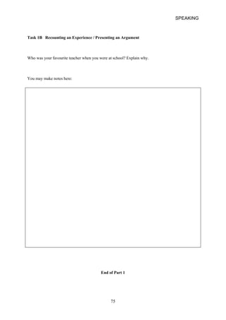 SPEAKING 
Task 1B Recounting an Experience / Presenting an Argument 
Who was your favourite teacher when you were at school? Explain why. 
You may make notes here: 
End of Part 1 
75 
 