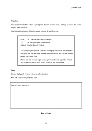 SPEAKING 
Situation: 
You are a member of the school English panel. You are about to have a meeting to discuss this year’s 
English Speech Festival. 
You have all received the following memo from the School Principal: 
From: Mr Chan Tai Man, School Principal To: All members of the English Panel Subject: English Speech Festival 
This year’s English Speech Festival is coming up and I would like to see the school do well this year. Last year we did rather poorly, with just one student getting into the top three. 
Please look into how we might encourage more students to join the Festival and what measures we need to take to ensure that they do well. 
Task: 
Discuss the Speech Festival with your fellow teachers. 
You will need to add your own ideas. 
You may make notes here: 
End of Paper 
77  