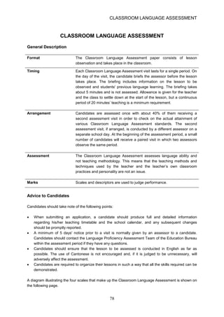 CLASSROOM LANGUAGE ASSESSMENT 
CLASSROOM LANGUAGE ASSESSMENT General Description 
Format 
The 
Classroom 
Language 
Assessment 
paper 
consists 
of 
lesson 
observation and takes place in the classroom. 
Timing 
Each Classroom Language Assessment visit lasts for a single period. On 
the day of the visit, the candidate briefs the assessor before the lesson 
takes 
place. 
The 
briefing 
includes 
information 
on 
the 
lesson 
to 
be 
observed and students' previous language learning. The briefing takes 
about 5 minutes and is not assessed. Allowance is given for the teacher 
and the class to settle down at the start of the lesson, but a continuous 
period of 20 minutes’ teaching is a minimum requirement. 
Arrangement Candidates are assessed once with about 40% of them receiving a second assessment visit in order to check on the actual attainment of various Classroom Language Assessment standards. The second assessment visit, if arranged, is conducted by a different assessor on a separate school day. At the beginning of the assessment period, a small number of candidates will receive a paired visit in which two assessors observe the same period. 
Assessment 
The Classroom Language Assessment assesses language ability and not teaching methodology. This means that the teaching methods and techniques used by the teacher and the teacher’s own classroom practices and personality are not an issue. 
Marks 
Scales and descriptors are used to judge performance. 
Advice to Candidates 
Candidates should take note of the following points: 
• 
When submitting an application, a candidate should produce full and detailed information regarding his/her teaching timetable and the school calendar, and any subsequent changes should be promptly reported. 
• 
A minimum of 5 days' notice prior to a visit is normally given by an assessor to a candidate. Candidates should contact the Language Proficiency Assessment Team of the Education Bureau within the assessment period if they have any questions. 
• 
Candidates should ensure that the lesson to be assessed is conducted in English as far as possible. The use of Cantonese is not encouraged and, if it is judged to be unnecessary, will adversely affect the assessment. 
• 
Candidates are required to organize their lessons in such a way that all the skills required can be demonstrated. 
A diagram illustrating the four scales that make up the Classroom Language Assessment is shown on the following page. 78 
 